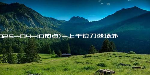 (2025-04-10热点)-上千位刀迷场外听演唱会 无票也热情追随